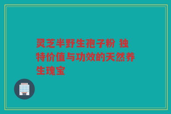 灵芝半野生孢子粉 独特价值与功效的天然养生瑰宝