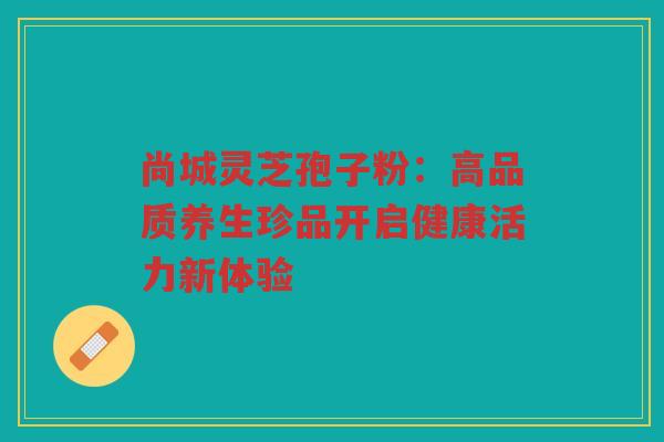 尚城灵芝孢子粉：高品质养生珍品开启健康活力新体验