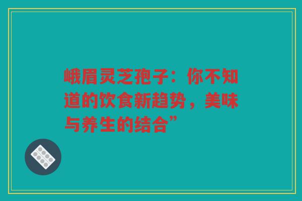 峨眉灵芝孢子：你不知道的饮食新趋势，美味与养生的结合”