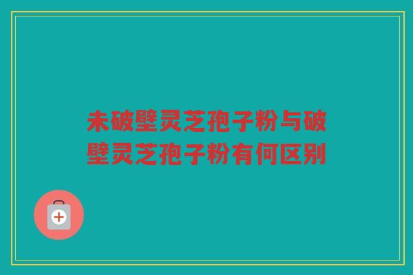 未破壁灵芝孢子粉与破壁灵芝孢子粉有何区别