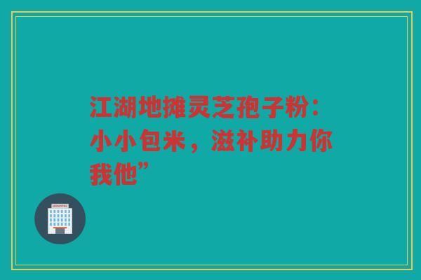 江湖地摊灵芝孢子粉：小小包米，滋补助力你我他”