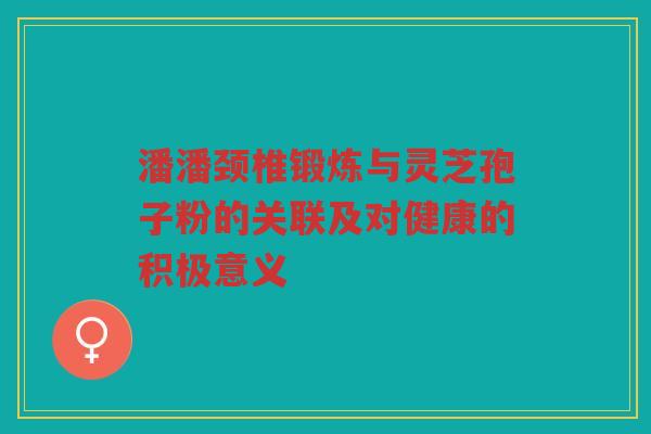 潘潘颈椎锻炼与灵芝孢子粉的关联及对健康的积极意义