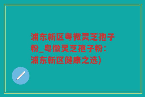 浦东新区粤微灵芝孢子粉_粤微灵芝孢子粉：浦东新区健康之选)