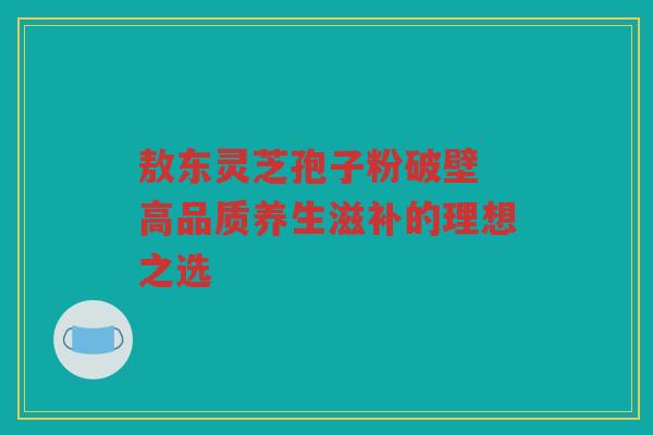 敖东灵芝孢子粉破壁 高品质养生滋补的理想之选