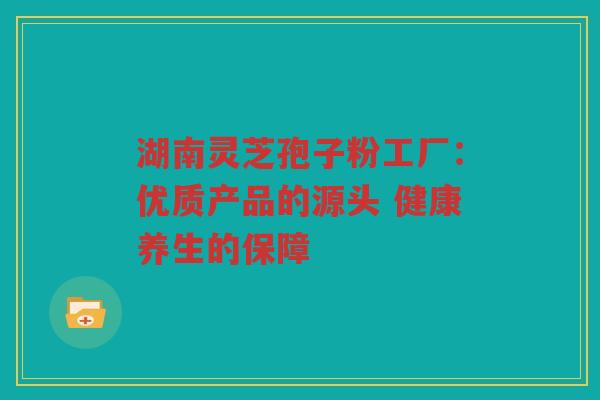 湖南灵芝孢子粉工厂：优质产品的源头 健康养生的保障