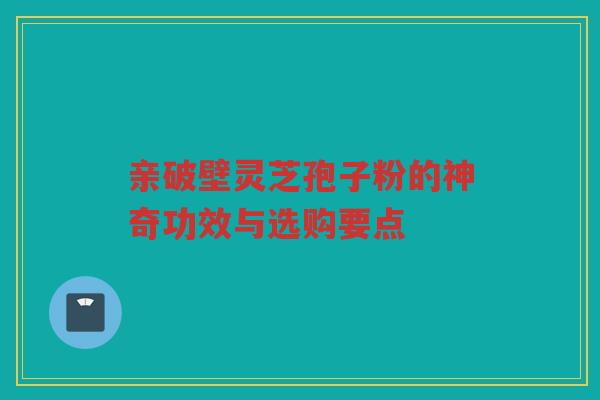 亲破壁灵芝孢子粉的神奇功效与选购要点