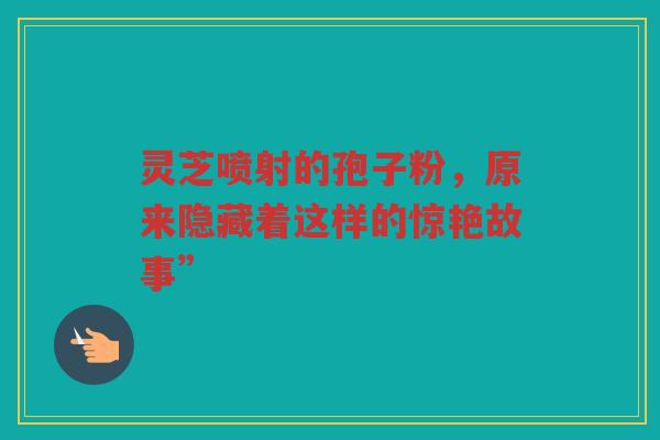 灵芝喷射的孢子粉，原来隐藏着这样的惊艳故事”
