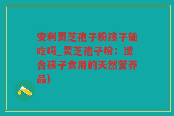 安利灵芝孢子粉孩子能吃吗_灵芝孢子粉：适合孩子食用的天然营养品)