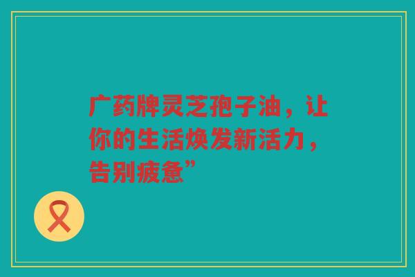 广药牌灵芝孢子油，让你的生活焕发新活力，告别疲惫”