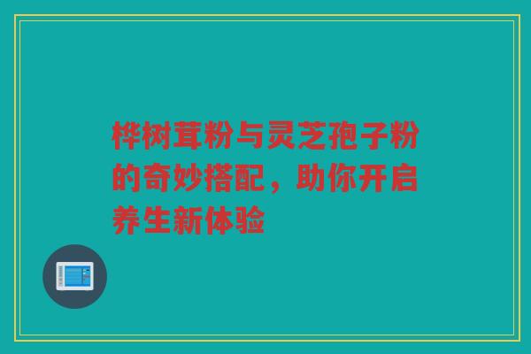 桦树茸粉与灵芝孢子粉的奇妙搭配，助你开启养生新体验