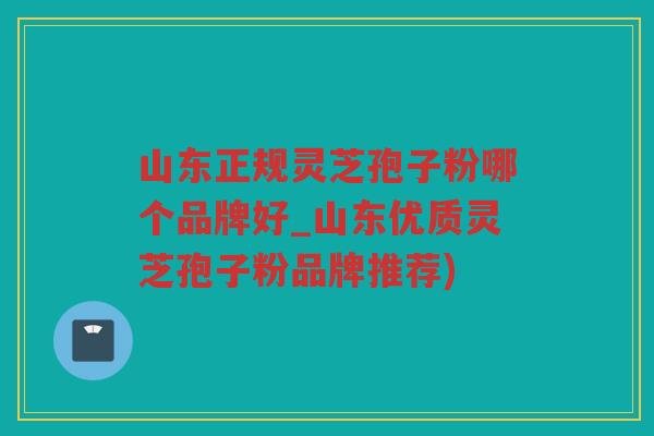 山东正规灵芝孢子粉哪个品牌好_山东优质灵芝孢子粉品牌推荐)