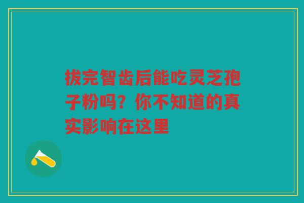 拔完智齿后能吃灵芝孢子粉吗？你不知道的真实影响在这里