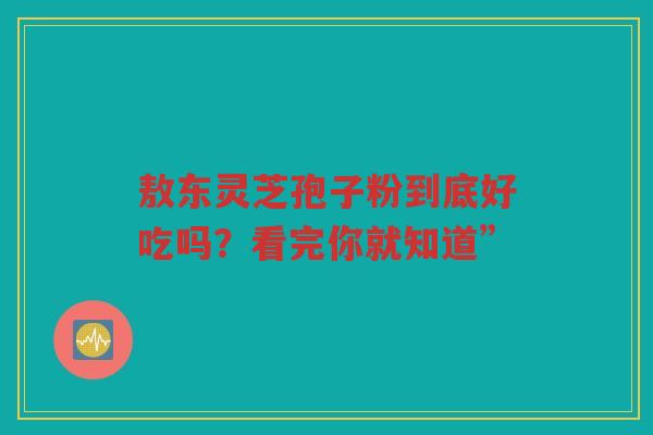 敖东灵芝孢子粉到底好吃吗？看完你就知道”
