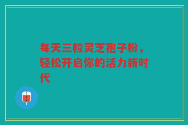 每天三粒灵芝孢子粉，轻松开启你的活力新时代