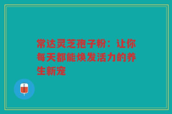 常达灵芝孢子粉：让你每天都能焕发活力的养生新宠