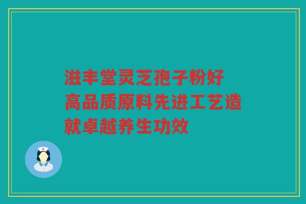 滋丰堂灵芝孢子粉好 高品质原料先进工艺造就卓越养生功效