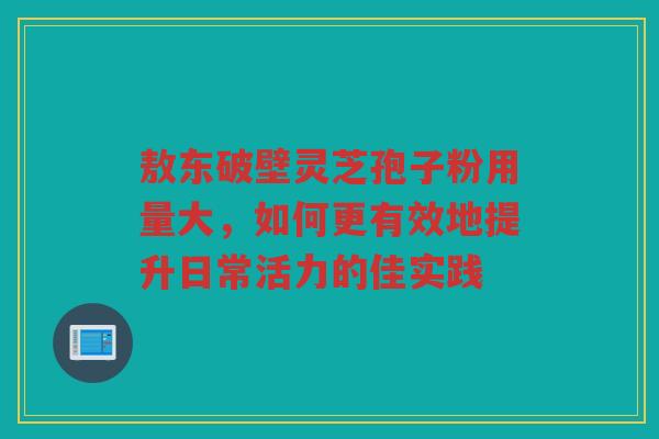 敖东破壁灵芝孢子粉用量大，如何更有效地提升日常活力的佳实践