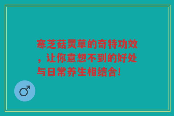 寒芝菇灵草的奇特功效，让你意想不到的好处与日常养生相结合!