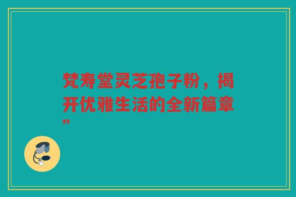 梵寿堂灵芝孢子粉，揭开优雅生活的全新篇章”