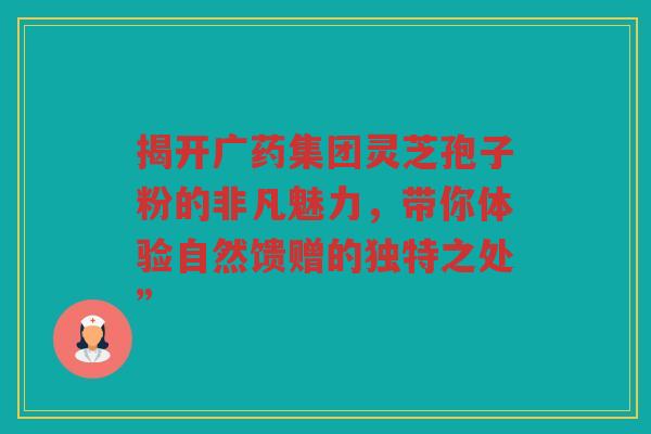 揭开广药集团灵芝孢子粉的非凡魅力，带你体验自然馈赠的独特之处”