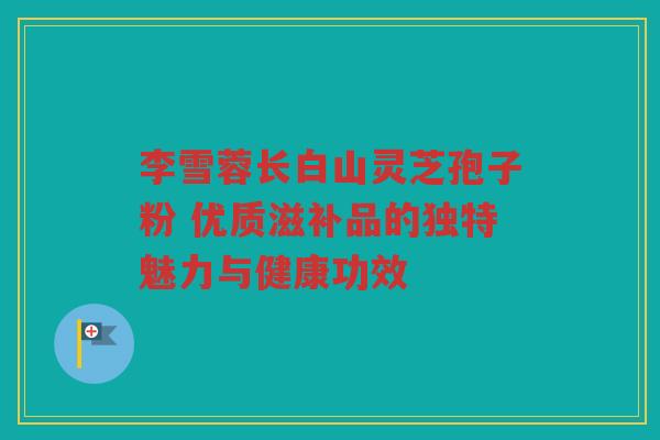 李雪蓉长白山灵芝孢子粉 优质滋补品的独特魅力与健康功效