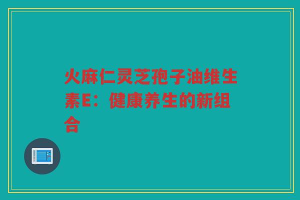 火麻仁灵芝孢子油维生素E：健康养生的新组合