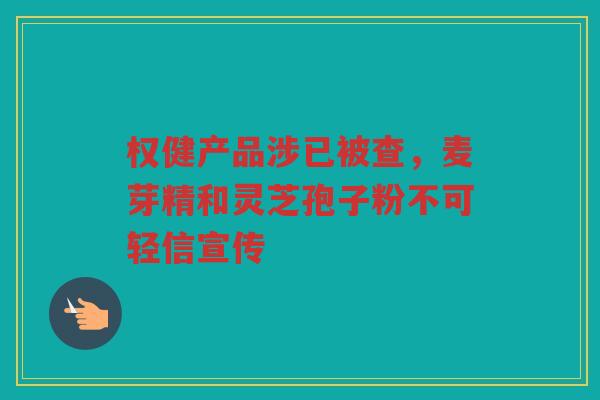 权健产品涉已被查，麦芽精和灵芝孢子粉不可轻信宣传