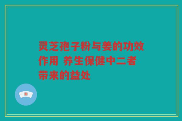 灵芝孢子粉与姜的功效作用 养生保健中二者带来的益处