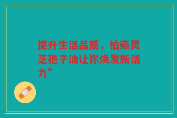 提升生活品质，柏燕灵芝孢子油让你焕发新活力”