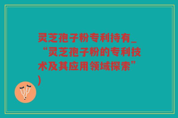 灵芝孢子粉专利持有_“灵芝孢子粉的专利技术及其应用领域探索”)