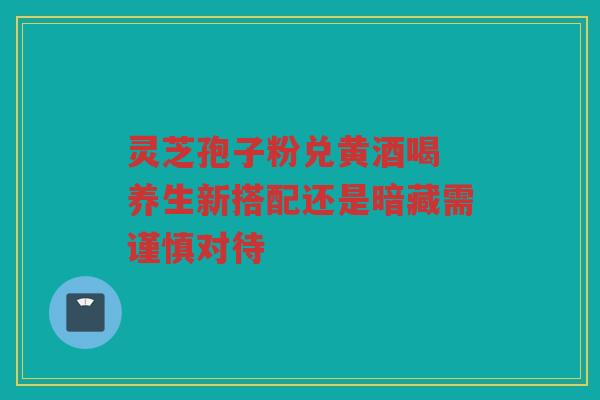 灵芝孢子粉兑黄酒喝 养生新搭配还是暗藏需谨慎对待