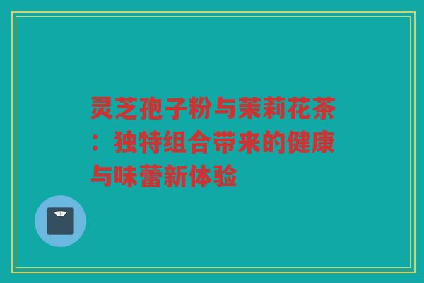 灵芝孢子粉与茉莉花茶：独特组合带来的健康与味蕾新体验