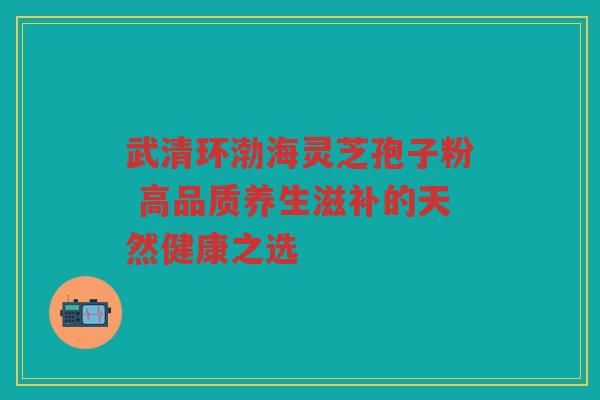 武清环渤海灵芝孢子粉 高品质养生滋补的天然健康之选