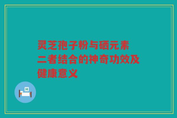 灵芝孢子粉与硒元素 二者结合的神奇功效及健康意义