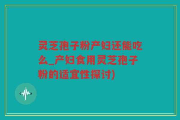 灵芝孢子粉产妇还能吃么_产妇食用灵芝孢子粉的适宜性探讨)