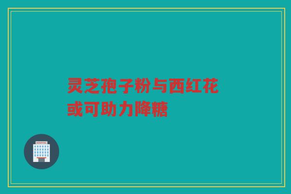 灵芝孢子粉与西红花 或可助力降糖