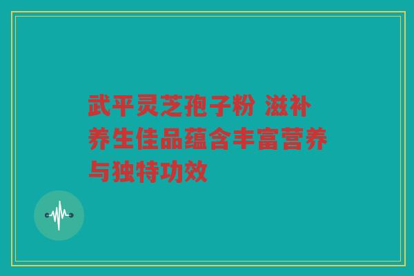 武平灵芝孢子粉 滋补养生佳品蕴含丰富营养与独特功效