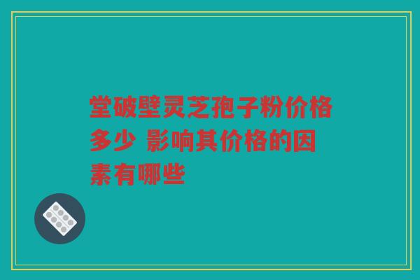 堂破壁灵芝孢子粉价格多少 影响其价格的因素有哪些
