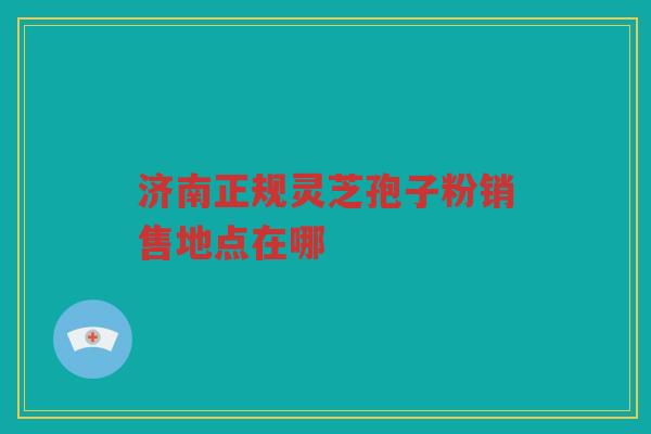 济南正规灵芝孢子粉销售地点在哪