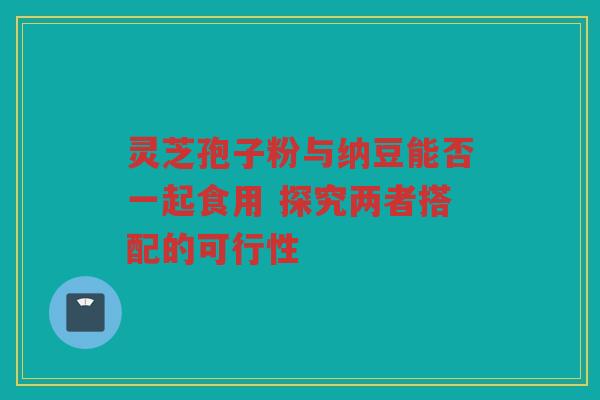 灵芝孢子粉与纳豆能否一起食用 探究两者搭配的可行性