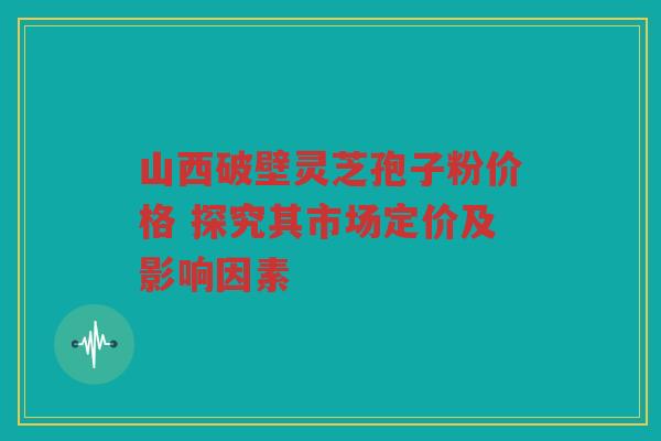 山西破壁灵芝孢子粉价格 探究其市场定价及影响因素