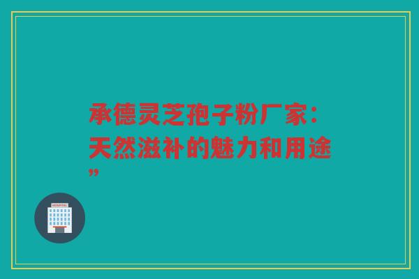 承德灵芝孢子粉厂家：天然滋补的魅力和用途”