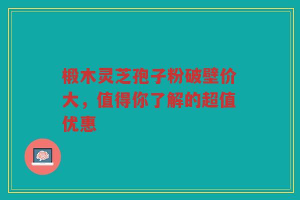 椴木灵芝孢子粉破壁价大，值得你了解的超值优惠