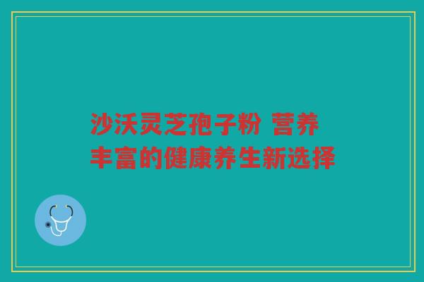 沙沃灵芝孢子粉 营养丰富的健康养生新选择